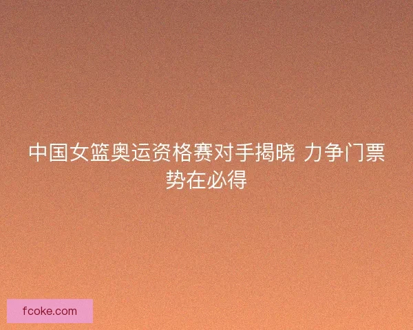 中国女篮奥运资格赛对手揭晓 力争门票势在必得