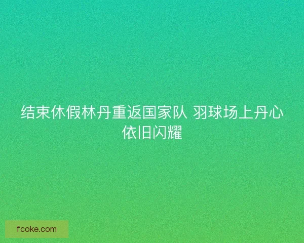 结束休假林丹重返国家队 羽球场上丹心依旧闪耀