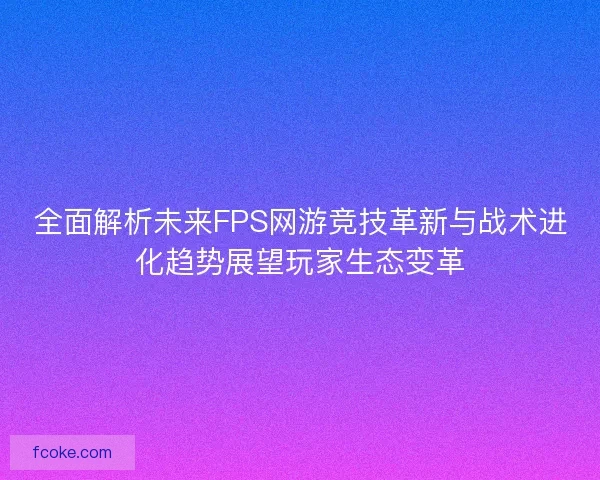 全面解析未来FPS网游竞技革新与战术进化趋势展望玩家生态变革
